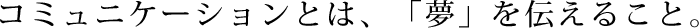 コミュニケーションとは、「夢」を伝えること。